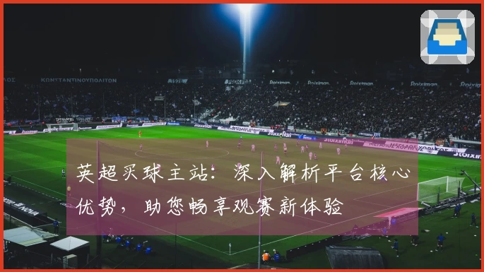 英超买球主站:深入解析平台核心优势,助您畅享观赛新体验